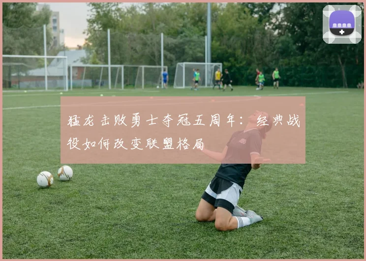 猛龙击败勇士夺冠五周年：经典战役如何改变联盟格局