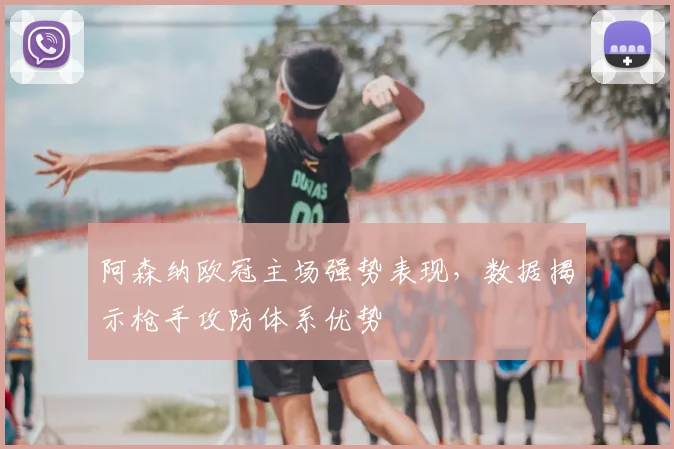 阿森纳欧冠主场强势表现，数据揭示枪手攻防体系优势