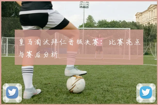 皇马淘汰拜仁晋级决赛：比赛亮点与赛后分析