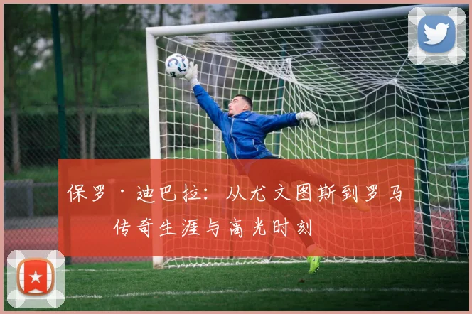 保罗·迪巴拉：从尤文图斯到罗马的传奇生涯与高光时刻