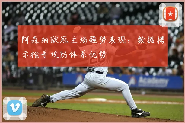 阿森纳欧冠主场强势表现，数据揭示枪手攻防体系优势