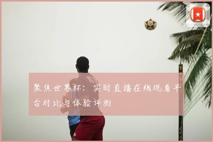 聚焦世界杯：实时直播在线观看平台对比与体验评测