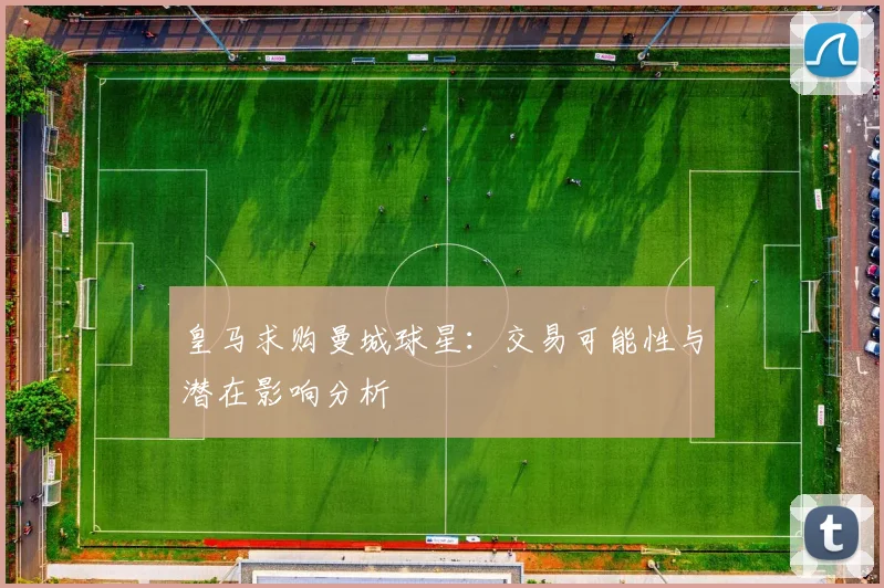 皇马求购曼城球星：交易可能性与潜在影响分析