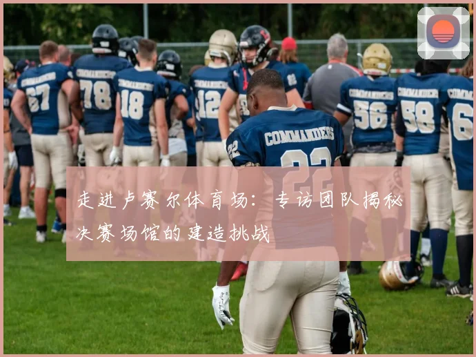 走进卢赛尔体育场:专访团队揭秘决赛场馆的建造挑战