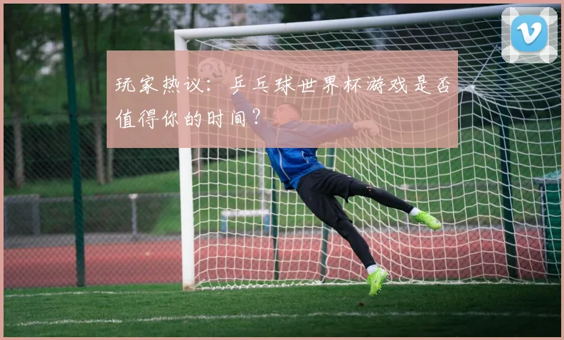 玩家热议：乒乓球世界杯游戏是否值得你的时间？