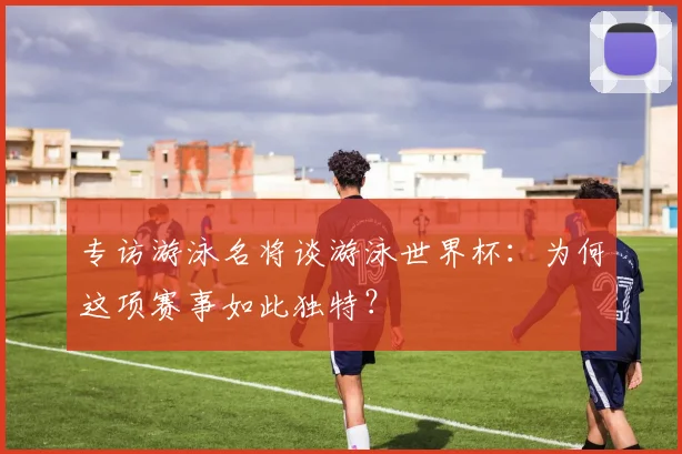 专访游泳名将谈游泳世界杯：为何这项赛事如此独特？