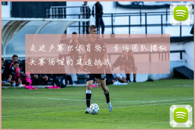 走进卢赛尔体育场：专访团队揭秘决赛场馆的建造挑战