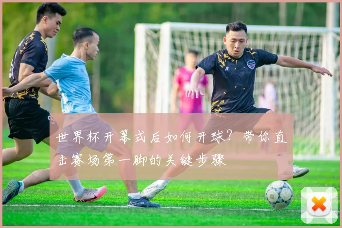 世界杯开幕式后如何开球？带你直击赛场第一脚的关键步骤