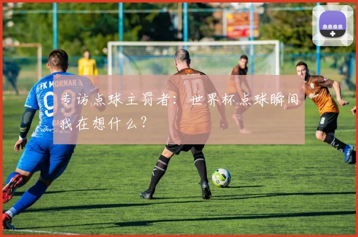 专访点球主罚者:世界杯点球瞬间我在想什么?