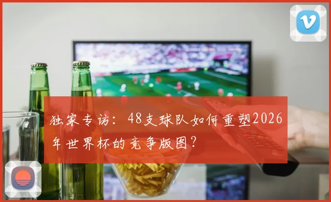 独家专访：48支球队如何重塑2026年世界杯的竞争版图？