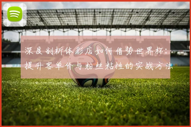 深度剖析体彩店如何借势世界杯：提升客单价与粉丝粘性的实战方法