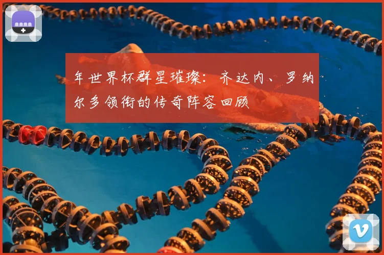年世界杯群星璀璨：齐达内、罗纳尔多领衔的传奇阵容回顾