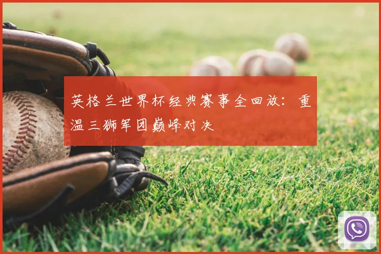 英格兰世界杯经典赛事全回放:重温三狮军团巅峰对决