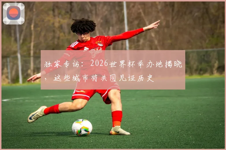 独家专访：2026世界杯举办地揭晓，这些城市将共同见证历史