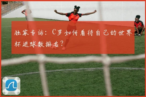 独家专访：C罗如何看待自己的世界杯进球数排名？