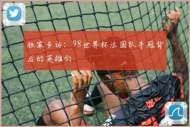 独家专访：98世界杯法国队夺冠背后的英雄们