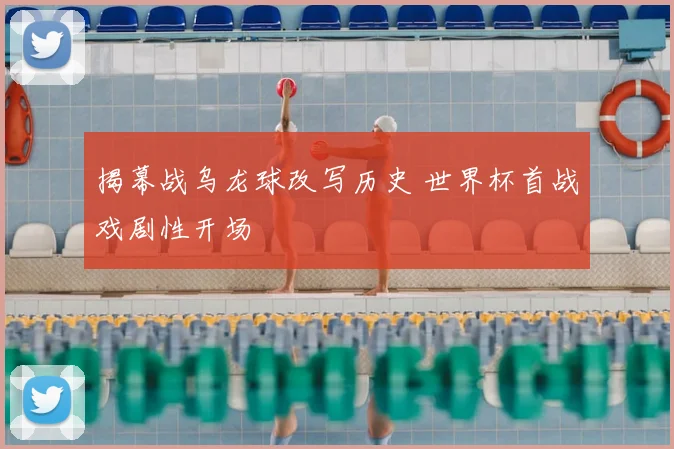 揭幕战乌龙球改写历史 世界杯首战戏剧性开场