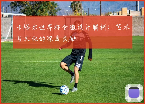 卡塔尔世界杯会徽设计解析:艺术与文化的深度交融
