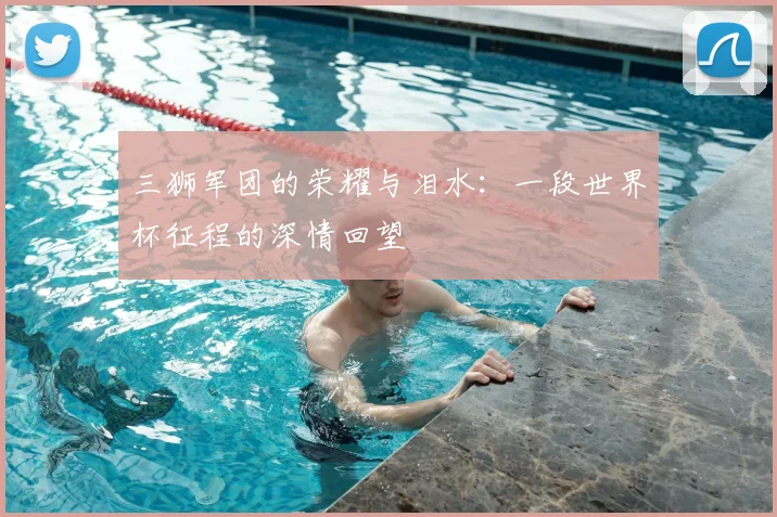 三狮军团的荣耀与泪水:一段世界杯征程的深情回望